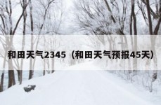 和田天气2345（和田天气预报45天）